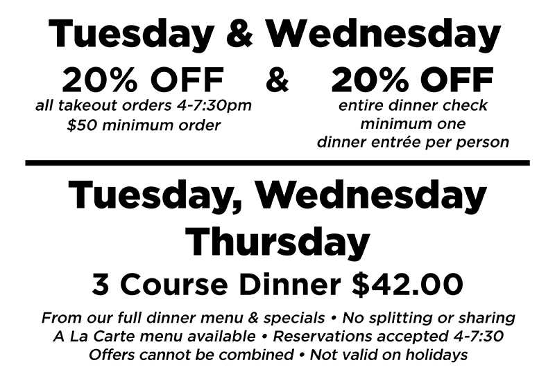 Tuesday & Wednesday: 20% off all takeout orders 4-7:30 pm $50 minimum order; and 20% off entire dinner check, minimum one dinner entree per person; Tuesday, Wednesday, Thursday: 3 Course Dinner $42 From our full dinner menu & specials. No splitting or sharing. A la carte menu available. Reservations accepted 4-7:30. Offers cannot be combined. Not valid on holidays.