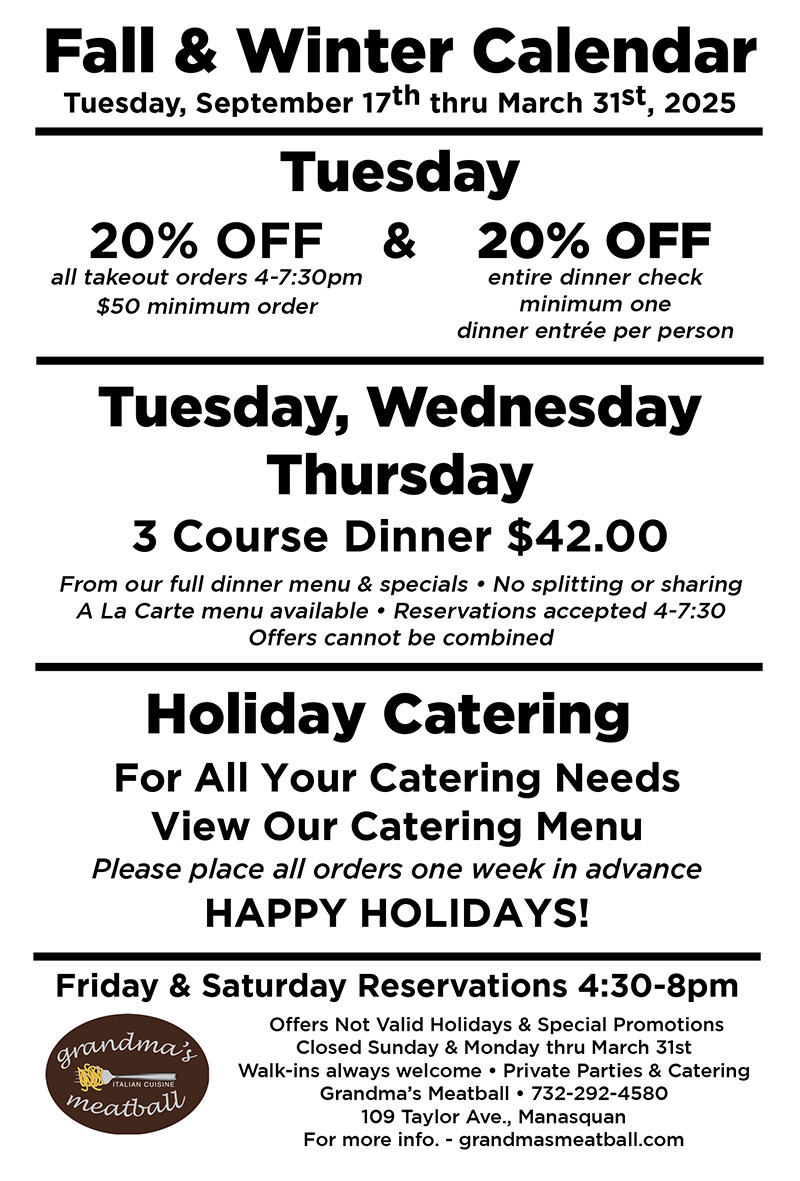 Fall & Winter Calendar Tuesday, September 17 through March 31, 2025. Tuesday: 20% off all takeout orders 4-7:30 pm $50 minimum order; and 20% off entire dinner check, minimum one dinner entree per person; Tuesday, Wednesday, Thursday: 3 Course Dinner $42 From our full dinner menu & specials. No splitting or sharing. A la carte menu available. Reservations accepted 4-7:30. Offers cannot be combined. Holiday Catering: For all your catering needs view our catering menu. Please place all orders one week in advance. Happy Holidays! Friday & Saturday Reservations 4:30-8 pm.