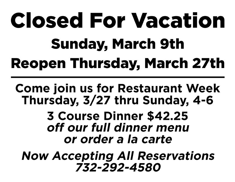 Closed for vacation Sunday, March 9th, Reopen Thursday, March 27th. Come join us for Restaurant Week Thursday, 3/27 thru Sunday, 4-6, 3 Course Dinner $42.25 off our full dinner menu or order a la carte. Now accepting all reservations 732-292-4580.