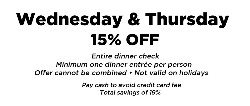 Wednesday & Thursday 15% off entire dinner check. Minimum one dinner entree per person. Offer cannot be combined. Not valid on holidays. Pay cash to avoid credit card fee. Total savings of 19%.